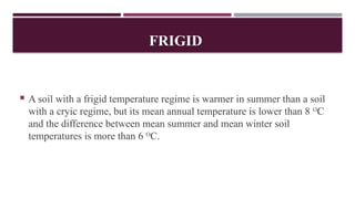 FRIGID
 A soil with a frigid temperature regime is warmer in summer than a soil
with a cryic regime, but its mean annual temperature is lower than 8 O
C
and the difference between mean summer and mean winter soil
temperatures is more than 6 O
C.
 