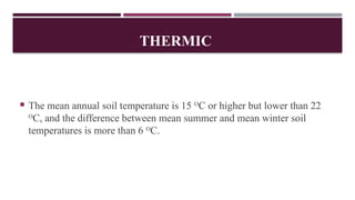 THERMIC
 The mean annual soil temperature is 15 O
C or higher but lower than 22
O
C, and the difference between mean summer and mean winter soil
temperatures is more than 6 O
C.
 