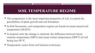 SOIL TEMPERATURE REGIME
 The temperature is the most important properties of soil, it control the
possibilities of plant growth and soil formation.
 In Soil Taxonomy, soil temperature regime are based on mean annual soil
temperature (MAST).
 In tropical soils the change is minimal, the difference between mean
summer temperature (MST) and mean winter temperature (MWT) of soil
being less 50 O
C.
 Temperature varies from soil horizon to horizon.
 