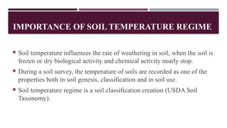 IMPORTANCE OF SOIL TEMPERATURE REGIME
 Soil temperature influences the rate of weathering in soil, when the soil is
frozen or dry biological activity and chemical activity nearly stop.
 During a soil survey, the temperature of soils are recorded as one of the
properties both in soil genesis, classification and in soil use.
 Soil temperature regime is a soil classification creation (USDA Soil
Taxonomy).
 