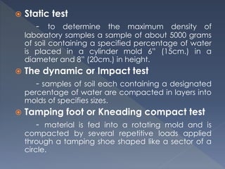  Static test
- to determine the maximum density of
laboratory samples a sample of about 5000 grams
of soil containing a specified percentage of water
is placed in a cylinder mold 6” (15cm.) in a
diameter and 8” (20cm.) in height.
 The dynamic or Impact test
- samples of soil each containing a designated
percentage of water are compacted in layers into
molds of specifies sizes.
 Tamping foot or Kneading compact test
- material is fed into a rotating mold and is
compacted by several repetitive loads applied
through a tamping shoe shaped like a sector of a
circle.
 