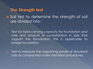  Soil test to determine the strength of soil
are divided into:
1. Test for load carrying capacity for foundation and
rate and amount of consolidation in soils that
support the foundation. This is applicable to
bridge foundation
2. Test to measure the supporting power of disturbed
soils as compacted under standard procedures.
 