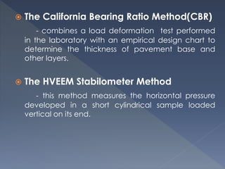  The California Bearing Ratio Method(CBR)
- combines a load deformation test performed
in the laboratory with an empirical design chart to
determine the thickness of pavement base and
other layers.
 The HVEEM Stabilometer Method
- this method measures the horizontal pressure
developed in a short cylindrical sample loaded
vertical on its end.
 