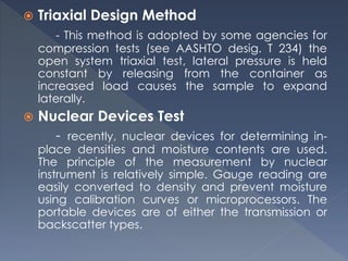  Triaxial Design Method
- This method is adopted by some agencies for
compression tests (see AASHTO desig. T 234) the
open system triaxial test, lateral pressure is held
constant by releasing from the container as
increased load causes the sample to expand
laterally.
 Nuclear Devices Test
- recently, nuclear devices for determining in-
place densities and moisture contents are used.
The principle of the measurement by nuclear
instrument is relatively simple. Gauge reading are
easily converted to density and prevent moisture
using calibration curves or microprocessors. The
portable devices are of either the transmission or
backscatter types.
 