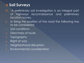  Soil Surveys
A. A preliminary soil investigation is an integral part
of highways reconnaissance and preliminary
location survey.
B. In fixing the position of the road the following has
to be considered:
1. Soil conditions
2. Directness of route
3. Topography
4. Right of way
5. Neighborhood disruption
6. Environmental consideration
 