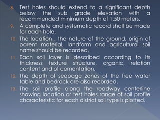 8. Test holes should extend to a significant depth
below the sub grade elevation with a
recommended minimum depth of 1.50 meters.
9. A complete and systematic record shall be made
for each hole.
10. The location , the nature of the ground, origin of
parent material, landform and agricultural soil
name should be recorded.
11. Each soil layer is described according to its
thickness texture structure, organic, relation
content and of cementation.
12. The depth of seepage zones of the free water
table and bedrock are also recorded.
13. The soil profile along the roadway centerline
showing location or test holes range of soil profile
characteristic for each district soil type is plotted.
 