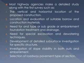  Most highway agencies make a detailed study
along with the first survey such as:
1. The vertical and horizontal location of the
proposed construction.
2. Location and evaluation of suitable borrow and
construction materials.
3. Need for and type or sub grade or embankment
foundation treatment and drainage.
4. Need for special excavation and dewatering
techniques.
5. Development of detailed subsurface investigation
for specific structure.
6. Investigation of slope stability in both outs and
embankment.
7. Selection of roadway pavement type of section.
 