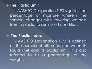  The Plastic Limit
- AASHTO Designation T-90 signifies the
percentage of moisture wherein the
sample changes with lowering wetness
from a plastic to semi-solid condition.
 The Plastic Index
- AASHTO Designation T-90 is defined
as the numerical difference between its
liquid limit and its plastic limit. It is also
referred to as a percentage of dry
weight.
 