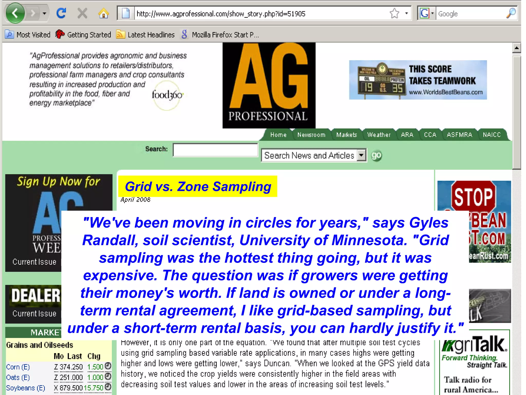 Grid vs. Zone Sampling

  "We've been moving in circles for years," says Gyles
  Randall, soil scientist, University of Minnesota. "Grid
    sampling was the hottest thing going, but it was
  expensive. The question was if growers were getting
 their money's worth. If land is owned or under a long-
 term rental agreement, I like grid-based sampling, but
under a short-term rental basis, you can hardly justify it."
 