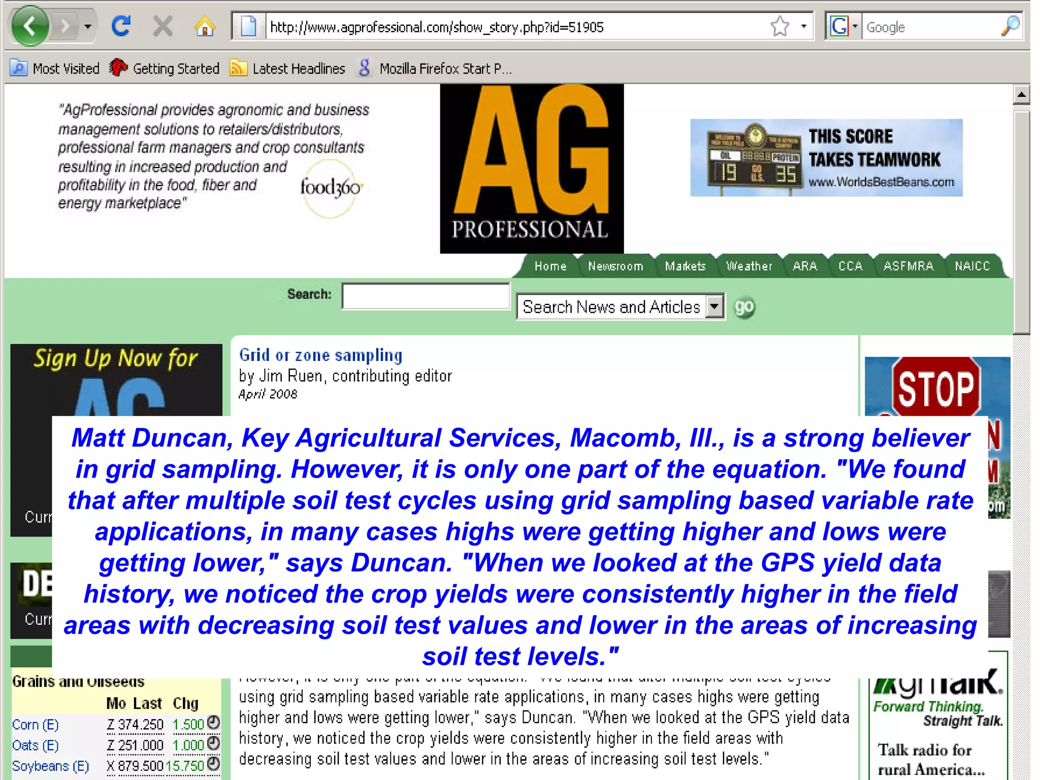Matt Duncan, Key Agricultural Services, Macomb, Ill., is a strong believer
 in grid sampling. However, it is only one part of the equation. "We found
that after multiple soil test cycles using grid sampling based variable rate
   applications, in many cases highs were getting higher and lows were
   getting lower," says Duncan. "When we looked at the GPS yield data
  history, we noticed the crop yields were consistently higher in the field
areas with decreasing soil test values and lower in the areas of increasing
                                soil test levels."
 
