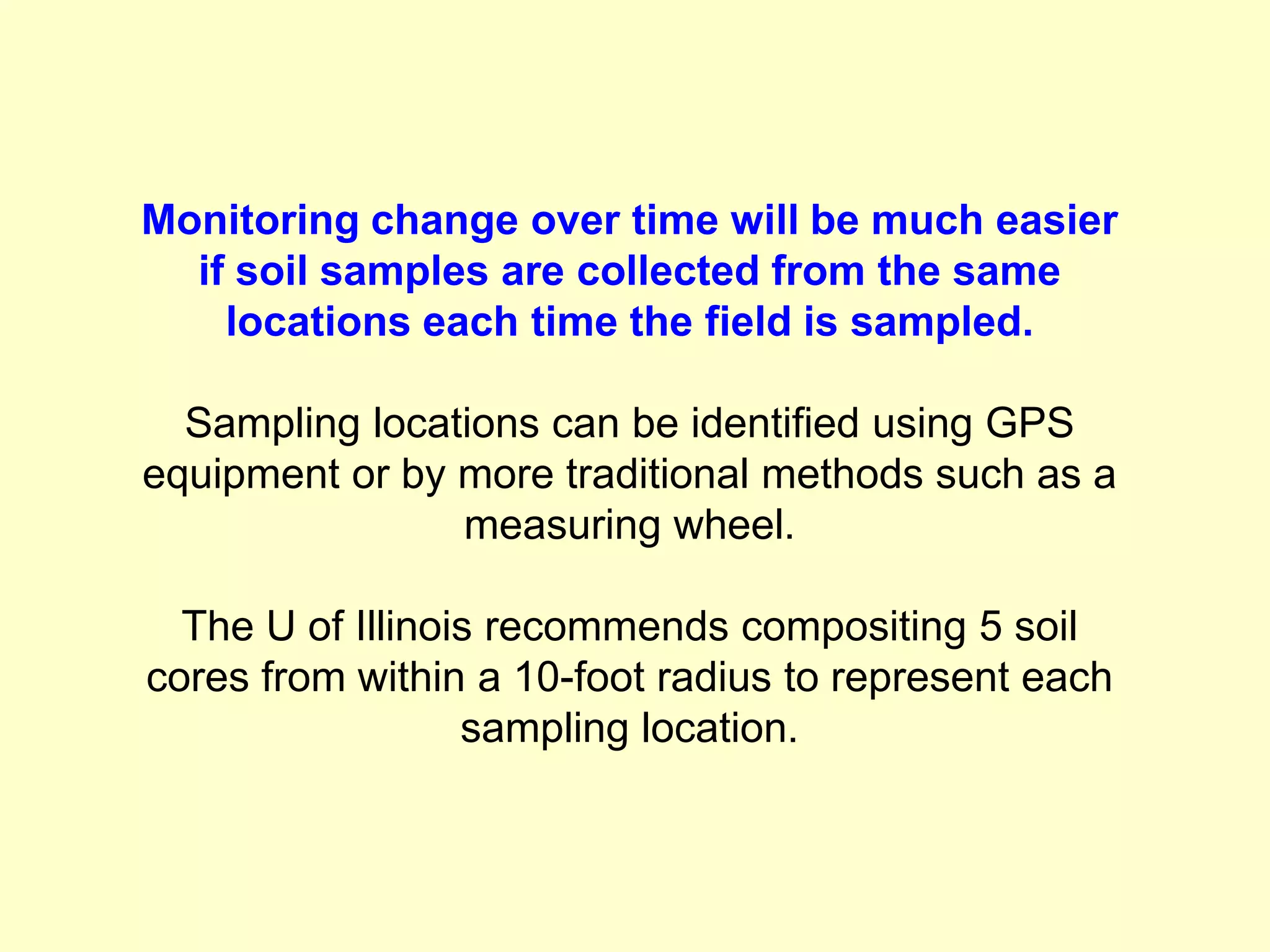 Monitoring change over time will be much easier
  if soil samples are collected from the same
    locations each time the field is sampled.

  Sampling locations can be identified using GPS
equipment or by more traditional methods such as a
                measuring wheel.

  The U of Illinois recommends compositing 5 soil
cores from within a 10-foot radius to represent each
                  sampling location.
 