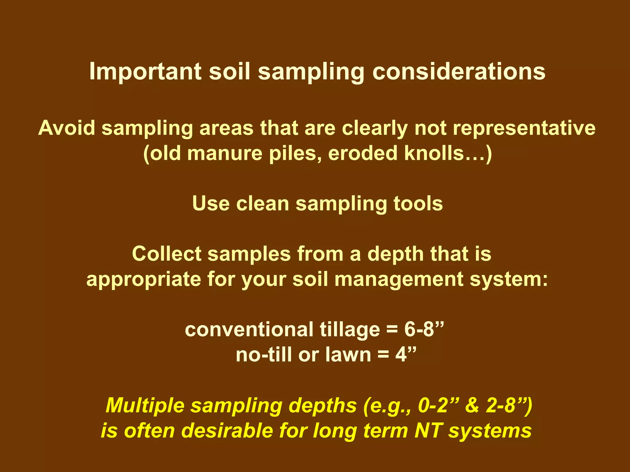 Important soil sampling considerations

Avoid sampling areas that are clearly not representative
         (old manure piles, eroded knolls…)

               Use clean sampling tools

        Collect samples from a depth that is
    appropriate for your soil management system:

              conventional tillage = 6-8”
                  no-till or lawn = 4”

       Multiple sampling depths (e.g., 0-2” & 2-8”)
      is often desirable for long term NT systems
 