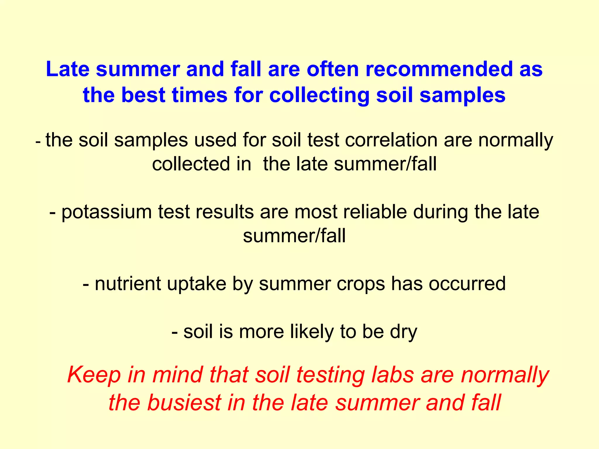 Late summer and fall are often recommended as
    the best times for collecting soil samples

- the soil samples used for soil test correlation are normally
             collected in the late summer/fall

 - potassium test results are most reliable during the late
                        summer/fall

     - nutrient uptake by summer crops has occurred

                - soil is more likely to be dry

   Keep in mind that soil testing labs are normally
      the busiest in the late summer and fall
 