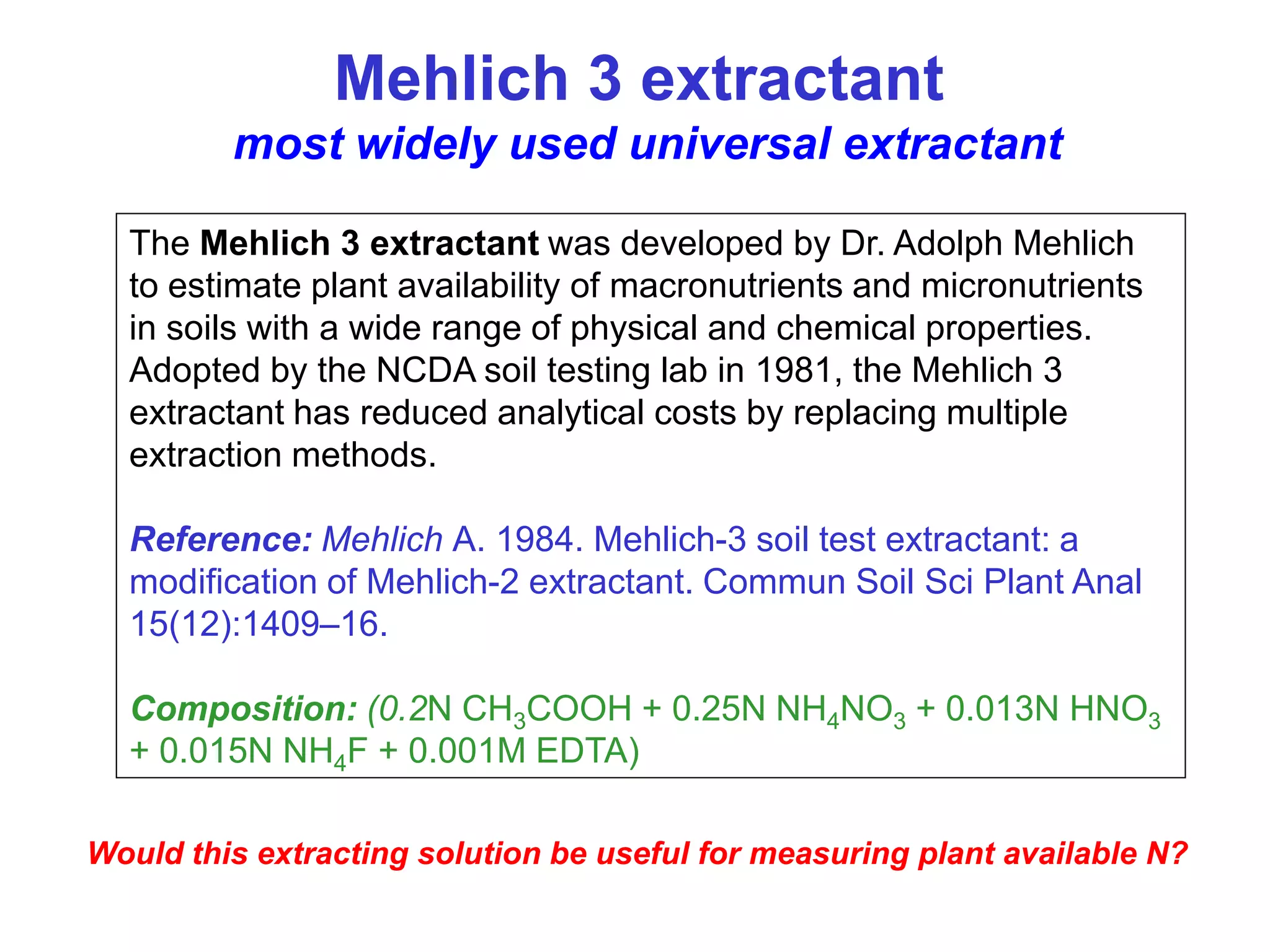 Mehlich 3 extractant
         most widely used universal extractant

  The Mehlich 3 extractant was developed by Dr. Adolph Mehlich
  to estimate plant availability of macronutrients and micronutrients
  in soils with a wide range of physical and chemical properties.
  Adopted by the NCDA soil testing lab in 1981, the Mehlich 3
  extractant has reduced analytical costs by replacing multiple
  extraction methods.

  Reference: Mehlich A. 1984. Mehlich-3 soil test extractant: a
  modification of Mehlich-2 extractant. Commun Soil Sci Plant Anal
  15(12):1409–16.

  Composition: (0.2N CH3COOH + 0.25N NH4NO3 + 0.013N HNO3
  + 0.015N NH4F + 0.001M EDTA)

Would this extracting solution be useful for measuring plant available N?
 