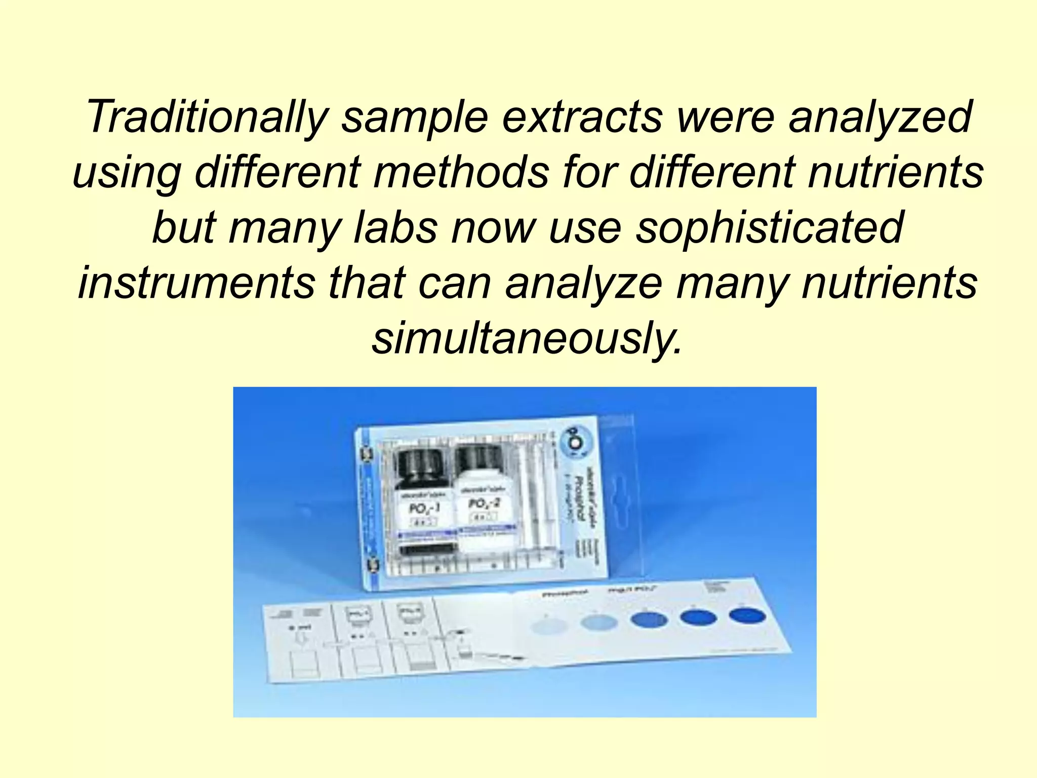 Traditionally sample extracts were analyzed
using different methods for different nutrients
    but many labs now use sophisticated
instruments that can analyze many nutrients
                simultaneously.
 