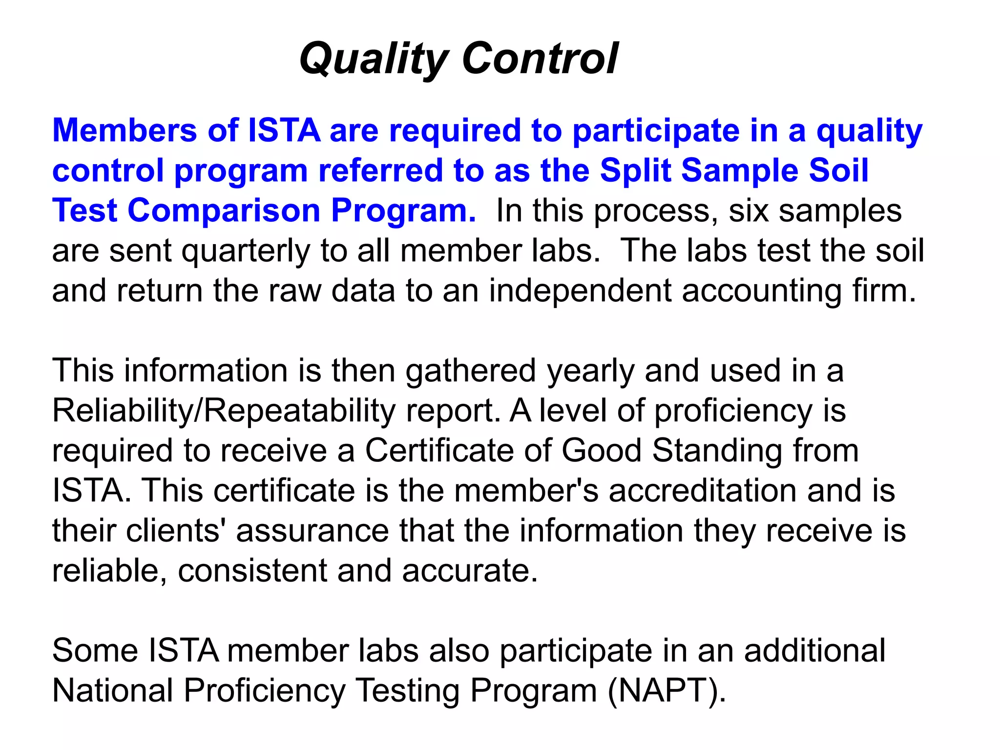 Quality Control
Members of ISTA are required to participate in a quality
control program referred to as the Split Sample Soil
Test Comparison Program. In this process, six samples
are sent quarterly to all member labs. The labs test the soil
and return the raw data to an independent accounting firm.

This information is then gathered yearly and used in a
Reliability/Repeatability report. A level of proficiency is
required to receive a Certificate of Good Standing from
ISTA. This certificate is the member's accreditation and is
their clients' assurance that the information they receive is
reliable, consistent and accurate.

Some ISTA member labs also participate in an additional
National Proficiency Testing Program (NAPT).
 