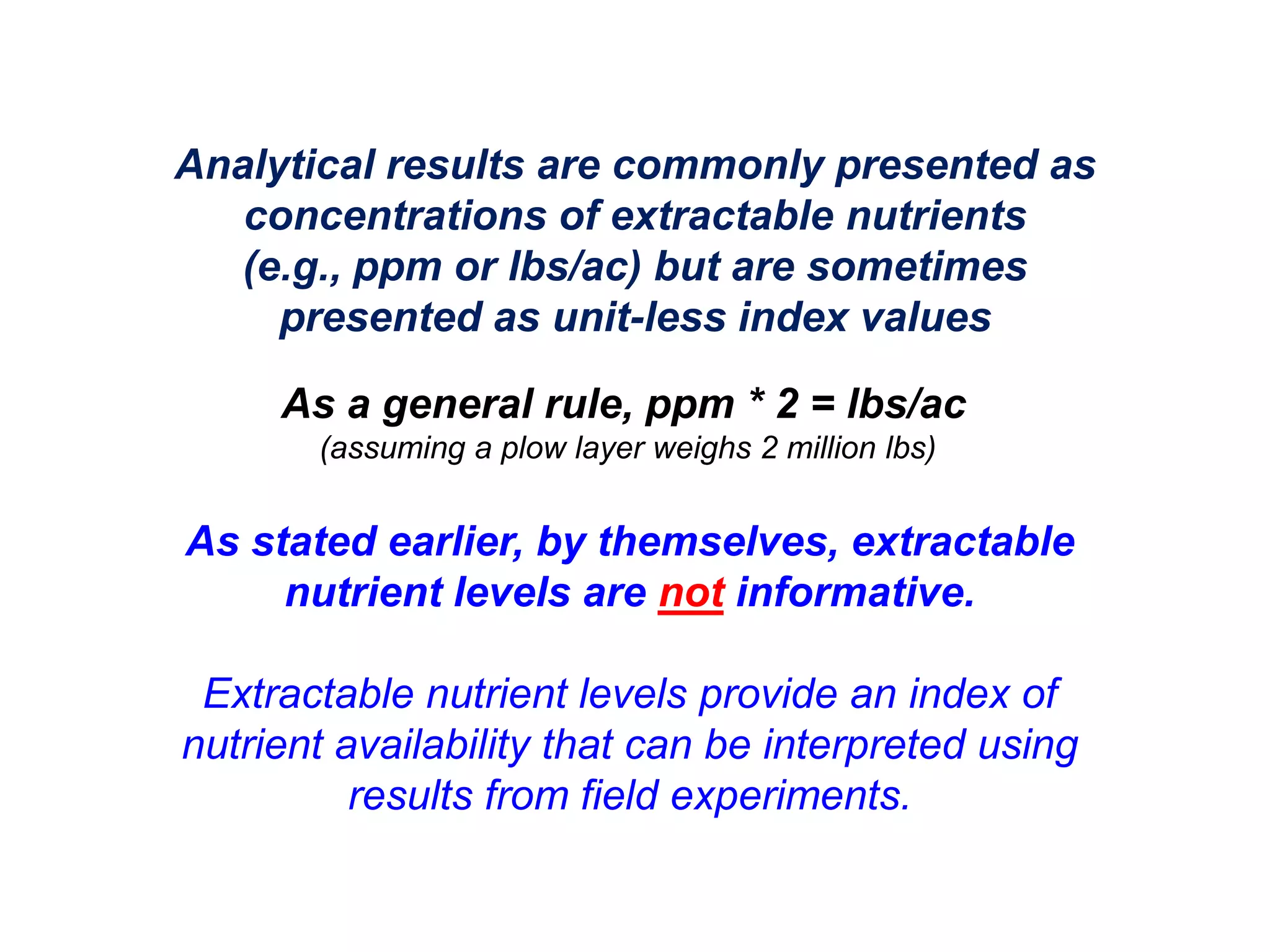 Analytical results are commonly presented as
   concentrations of extractable nutrients
   (e.g., ppm or lbs/ac) but are sometimes
     presented as unit-less index values

     As a general rule, ppm * 2 = lbs/ac
       (assuming a plow layer weighs 2 million lbs)


As stated earlier, by themselves, extractable
     nutrient levels are not informative.

 Extractable nutrient levels provide an index of
nutrient availability that can be interpreted using
          results from field experiments.
 