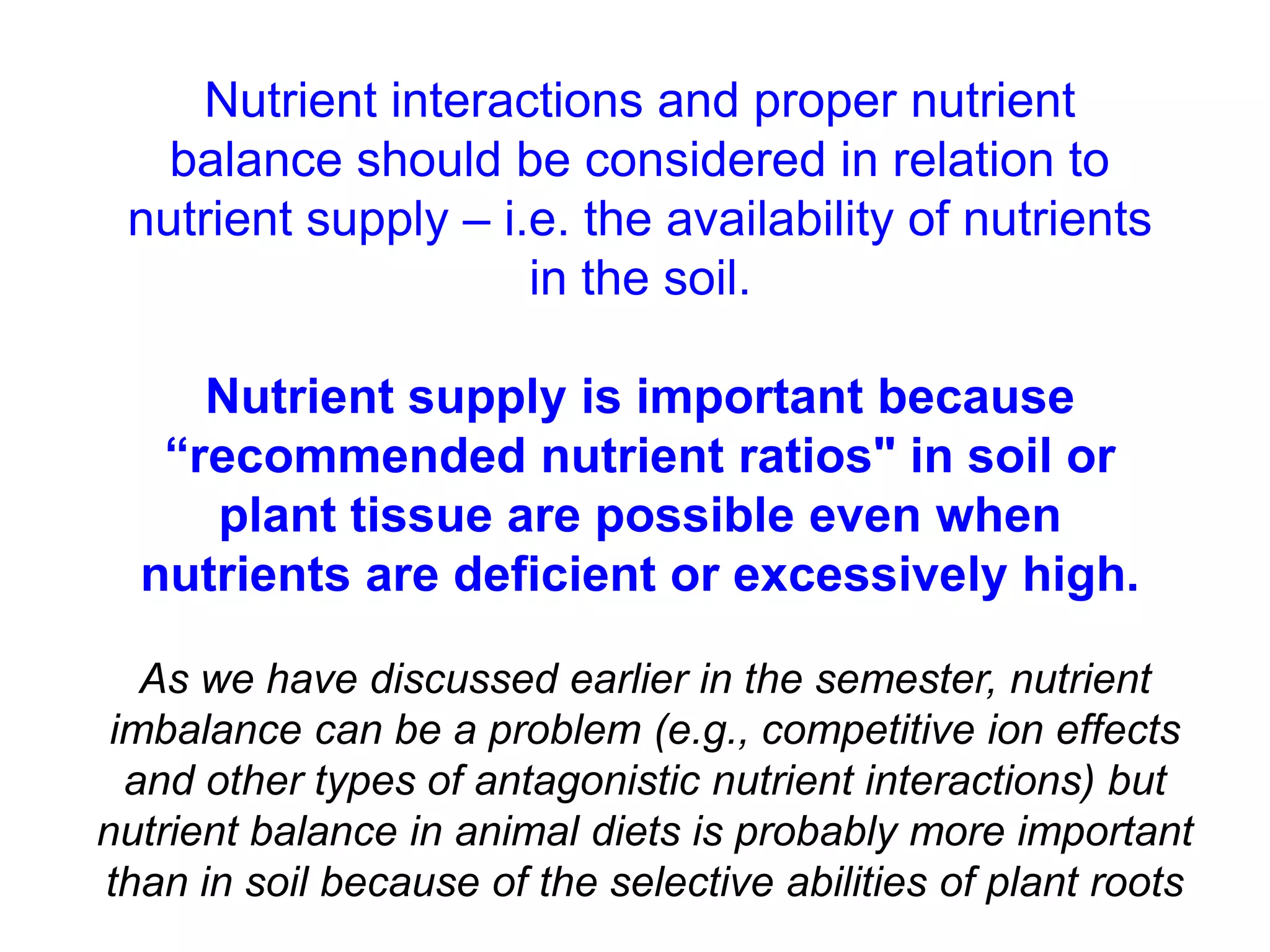 Nutrient interactions and proper nutrient
   balance should be considered in relation to
 nutrient supply – i.e. the availability of nutrients
                     in the soil.

     Nutrient supply is important because
   “recommended nutrient ratios" in soil or
     plant tissue are possible even when
  nutrients are deficient or excessively high.

   As we have discussed earlier in the semester, nutrient
 imbalance can be a problem (e.g., competitive ion effects
  and other types of antagonistic nutrient interactions) but
nutrient balance in animal diets is probably more important
than in soil because of the selective abilities of plant roots
 