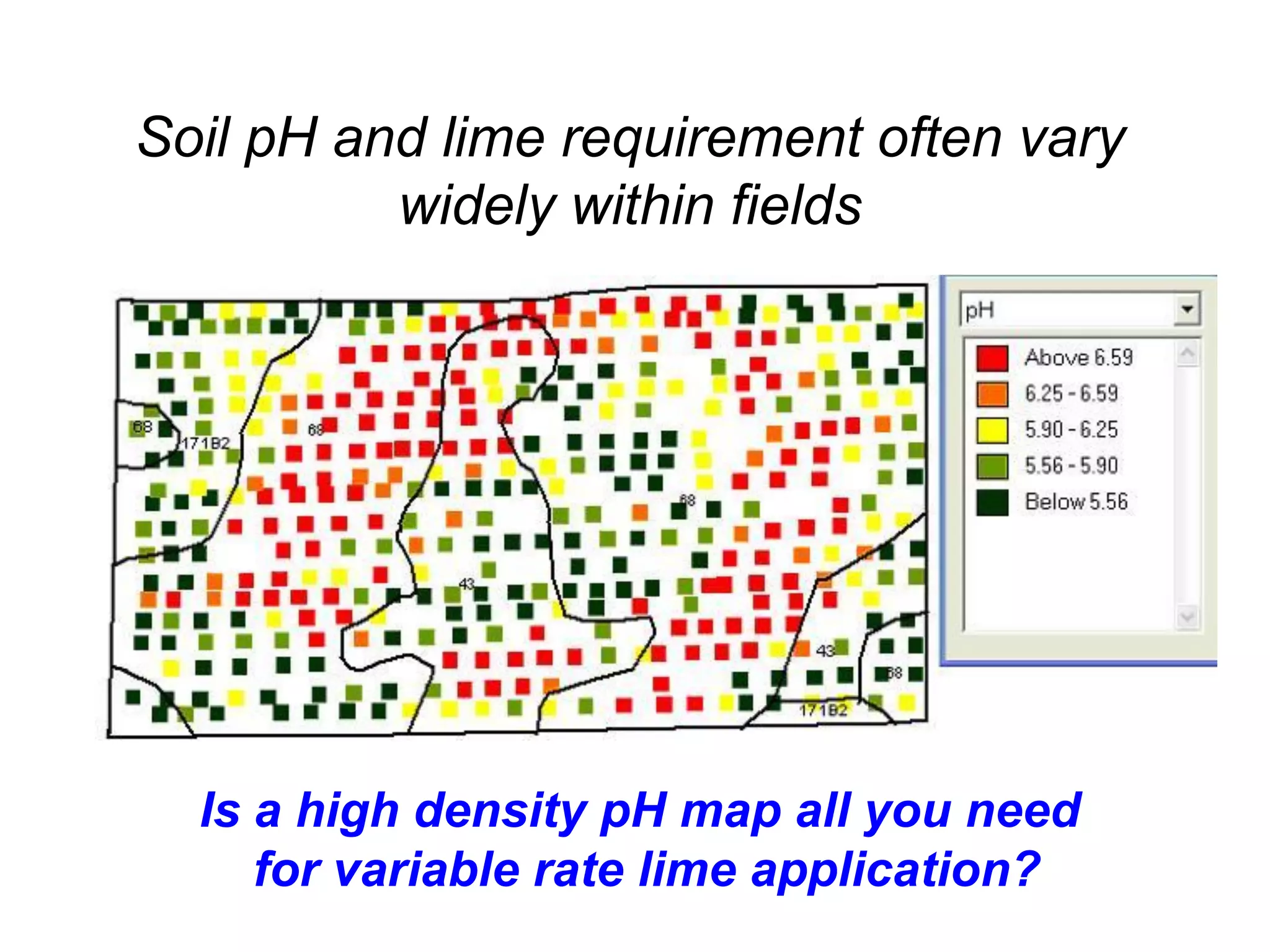 Soil pH and lime requirement often vary
          widely within fields




  Is a high density pH map all you need
     for variable rate lime application?
 