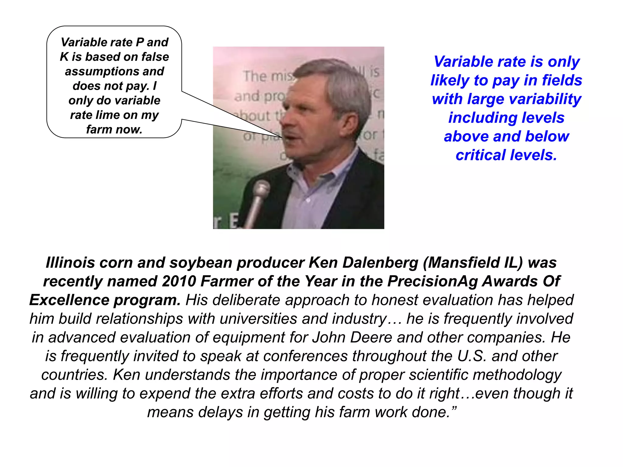 Variable rate P and
    K is based on false                                      Variable rate is only
     assumptions and
       does not pay. I                                      likely to pay in fields
      only do variable                                      with large variability
      rate lime on my                                           including levels
         farm now.
                                                               above and below
                                                                 critical levels.




   Illinois corn and soybean producer Ken Dalenberg (Mansfield IL) was
  recently named 2010 Farmer of the Year in the PrecisionAg Awards Of
Excellence program. His deliberate approach to honest evaluation has helped
him build relationships with universities and industry… he is frequently involved
in advanced evaluation of equipment for John Deere and other companies. He
   is frequently invited to speak at conferences throughout the U.S. and other
  countries. Ken understands the importance of proper scientific methodology
and is willing to expend the extra efforts and costs to do it right…even though it
                   means delays in getting his farm work done.”
 