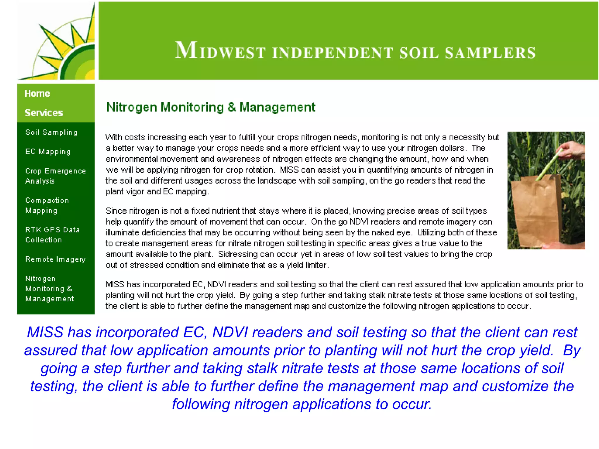 MISS has incorporated EC, NDVI readers and soil testing so that the client can rest
assured that low application amounts prior to planting will not hurt the crop yield. By
   going a step further and taking stalk nitrate tests at those same locations of soil
 testing, the client is able to further define the management map and customize the
                         following nitrogen applications to occur.
 