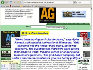 Grid vs. Zone Sampling

  "We've been moving in circles for years," says Gyles
  Randall, soil scientist, University of Minnesota. "Grid
    sampling was the hottest thing going, but it was
  expensive. The question was if growers were getting
 their money's worth. If land is owned or under a long-
 term rental agreement, I like grid-based sampling, but
under a short-term rental basis, you can hardly justify it."
 