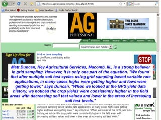 Matt Duncan, Key Agricultural Services, Macomb, Ill., is a strong believer
 in grid sampling. However, it is only one part of the equation. "We found
that after multiple soil test cycles using grid sampling based variable rate
   applications, in many cases highs were getting higher and lows were
   getting lower," says Duncan. "When we looked at the GPS yield data
  history, we noticed the crop yields were consistently higher in the field
areas with decreasing soil test values and lower in the areas of increasing
                                soil test levels."
 