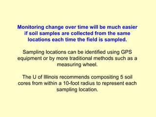 Monitoring change over time will be much easier
  if soil samples are collected from the same
    locations each time the field is sampled.

  Sampling locations can be identified using GPS
equipment or by more traditional methods such as a
                measuring wheel.

  The U of Illinois recommends compositing 5 soil
cores from within a 10-foot radius to represent each
                  sampling location.
 