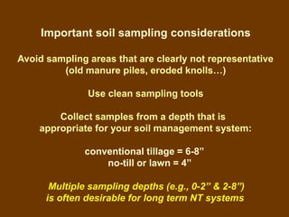Important soil sampling considerations

Avoid sampling areas that are clearly not representative
         (old manure piles, eroded knolls…)

               Use clean sampling tools

        Collect samples from a depth that is
    appropriate for your soil management system:

              conventional tillage = 6-8”
                  no-till or lawn = 4”

       Multiple sampling depths (e.g., 0-2” & 2-8”)
      is often desirable for long term NT systems
 
