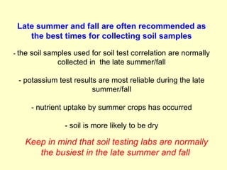 Late summer and fall are often recommended as
    the best times for collecting soil samples

- the soil samples used for soil test correlation are normally
             collected in the late summer/fall

 - potassium test results are most reliable during the late
                        summer/fall

     - nutrient uptake by summer crops has occurred

                - soil is more likely to be dry

   Keep in mind that soil testing labs are normally
      the busiest in the late summer and fall
 