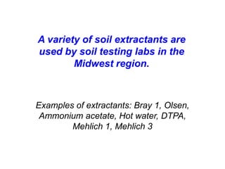 A variety of soil extractants are
used by soil testing labs in the
        Midwest region.



Examples of extractants: Bray 1, Olsen,
 Ammonium acetate, Hot water, DTPA,
        Mehlich 1, Mehlich 3
 
