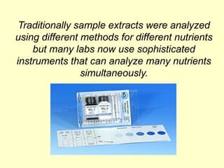 Traditionally sample extracts were analyzed
using different methods for different nutrients
    but many labs now use sophisticated
instruments that can analyze many nutrients
                simultaneously.
 