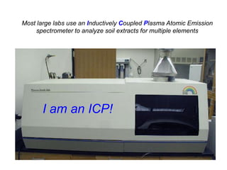 Most large labs use an Inductively Coupled Plasma Atomic Emission
    spectrometer to analyze soil extracts for multiple elements




       I am an ICP!
 