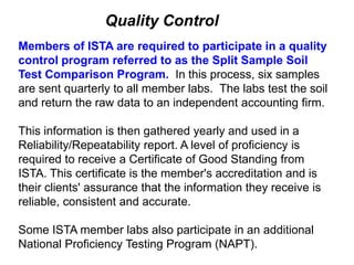 Quality Control
Members of ISTA are required to participate in a quality
control program referred to as the Split Sample Soil
Test Comparison Program. In this process, six samples
are sent quarterly to all member labs. The labs test the soil
and return the raw data to an independent accounting firm.

This information is then gathered yearly and used in a
Reliability/Repeatability report. A level of proficiency is
required to receive a Certificate of Good Standing from
ISTA. This certificate is the member's accreditation and is
their clients' assurance that the information they receive is
reliable, consistent and accurate.

Some ISTA member labs also participate in an additional
National Proficiency Testing Program (NAPT).
 
