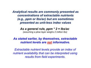 Analytical results are commonly presented as
   concentrations of extractable nutrients
   (e.g., ppm or lbs/ac) but are sometimes
     presented as unit-less index values

     As a general rule, ppm * 2 = lbs/ac
       (assuming a plow layer weighs 2 million lbs)


As stated earlier, by themselves, extractable
     nutrient levels are not informative.

 Extractable nutrient levels provide an index of
nutrient availability that can be interpreted using
          results from field experiments.
 
