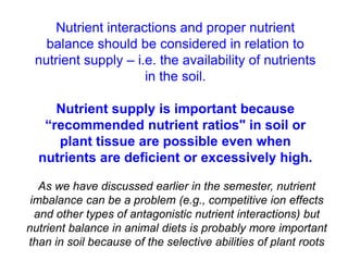 Nutrient interactions and proper nutrient
   balance should be considered in relation to
 nutrient supply – i.e. the availability of nutrients
                     in the soil.

     Nutrient supply is important because
   “recommended nutrient ratios" in soil or
     plant tissue are possible even when
  nutrients are deficient or excessively high.

   As we have discussed earlier in the semester, nutrient
 imbalance can be a problem (e.g., competitive ion effects
  and other types of antagonistic nutrient interactions) but
nutrient balance in animal diets is probably more important
than in soil because of the selective abilities of plant roots
 