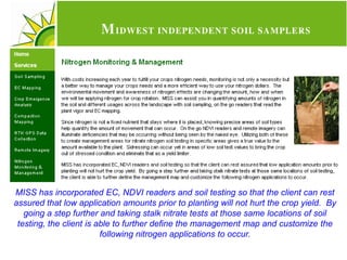 MISS has incorporated EC, NDVI readers and soil testing so that the client can rest
assured that low application amounts prior to planting will not hurt the crop yield. By
   going a step further and taking stalk nitrate tests at those same locations of soil
 testing, the client is able to further define the management map and customize the
                         following nitrogen applications to occur.
 
