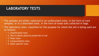 LABORATORY TESTS
• The samples are either collected in an undisturbed state, in the form of core
samples, or in a disturbed state, in the form of loose soils collected in bags.
• The laboratory tests, classified for the purpose for which the soil is being used are
as follows:
• 1. Classification tests
• 2. Test to obtain physical properties of soil
• 3. Shear tests
• 4. Compressibility tests
• 5. Other specific tests
 