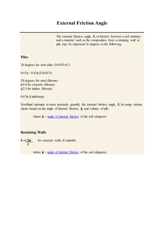 External Friction Angle
The external friction angle, , or friction between a soil medium
and a material such as the composition from a retaining wall or
pile may be expressed in degrees as the following:
Piles
20 degrees for steel piles (NAVFAC)
0.67 - 0.83 (USACE)
20 degrees for steel (Broms)
3/4 for concrete (Broms)
2/3 for timber (Broms)
0.67 (Lindeburg)
Nordlund attempts to more precisely quantify the external friction angle, , by using various
charts based on the angle of internal friction, , and volume of pile
where  = angle of internal friction of the soil (degrees)
Retaining Walls
  for concrete walls (Coulomb)
3
where  = angle of internal friction of the soil (degrees)
 