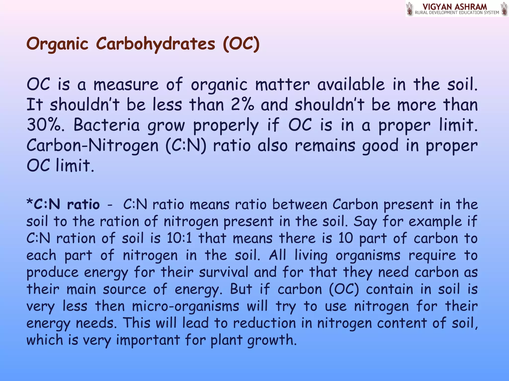 Organic Carbohydrates (OC)
OC is a measure of organic matter available in the soil.
It shouldn’t be less than 2% and shouldn’t be more than
30%. Bacteria grow properly if OC is in a proper limit.
Carbon-Nitrogen (C:N) ratio also remains good in proper
OC limit.
*C:N ratio - C:N ratio means ratio between Carbon present in the
soil to the ration of nitrogen present in the soil. Say for example if
C:N ration of soil is 10:1 that means there is 10 part of carbon to
each part of nitrogen in the soil. All living organisms require to
produce energy for their survival and for that they need carbon as
their main source of energy. But if carbon (OC) contain in soil is
very less then micro-organisms will try to use nitrogen for their
energy needs. This will lead to reduction in nitrogen content of soil,
which is very important for plant growth.
 