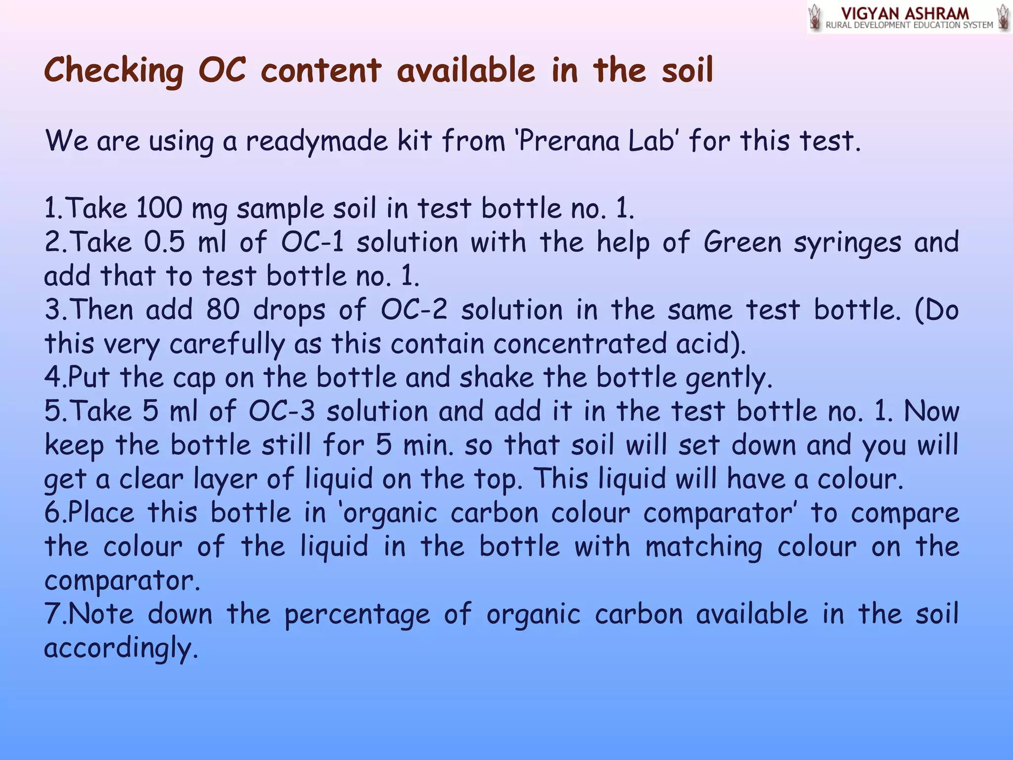 Checking OC content available in the soil
We are using a readymade kit from ‘Prerana Lab’ for this test.
1.Take 100 mg sample soil in test bottle no. 1.
2.Take 0.5 ml of OC-1 solution with the help of Green syringes and
add that to test bottle no. 1.
3.Then add 80 drops of OC-2 solution in the same test bottle. (Do
this very carefully as this contain concentrated acid).
4.Put the cap on the bottle and shake the bottle gently.
5.Take 5 ml of OC-3 solution and add it in the test bottle no. 1. Now
keep the bottle still for 5 min. so that soil will set down and you will
get a clear layer of liquid on the top. This liquid will have a colour.
6.Place this bottle in ‘organic carbon colour comparator’ to compare
the colour of the liquid in the bottle with matching colour on the
comparator.
7.Note down the percentage of organic carbon available in the soil
accordingly.
 