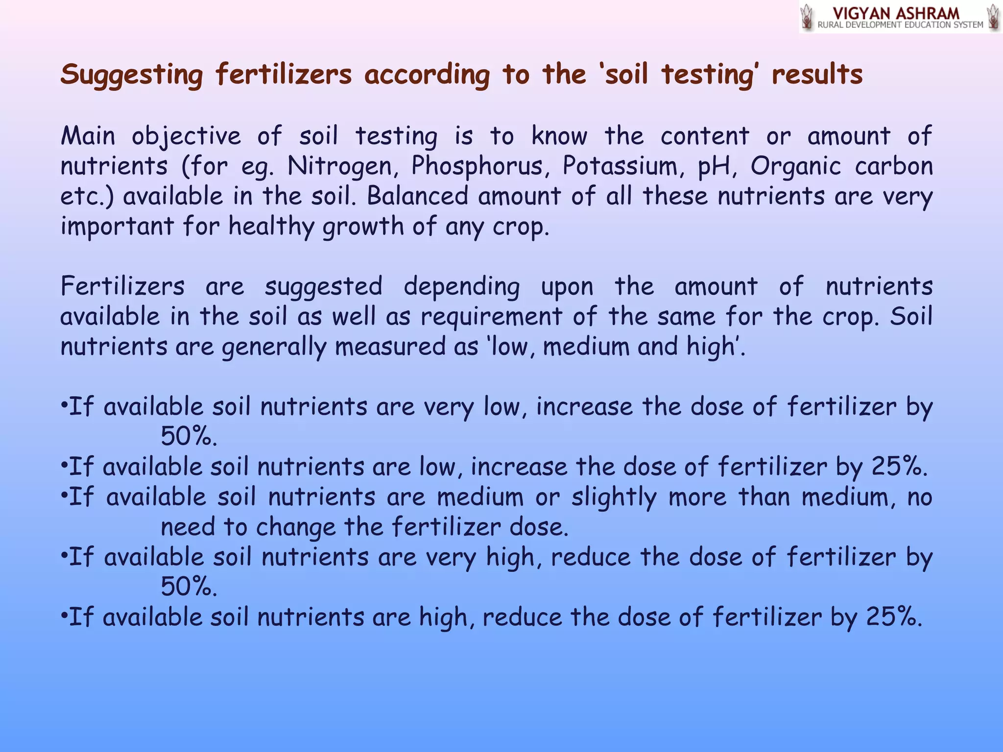 Suggesting fertilizers according to the ‘soil testing’ results
Main objective of soil testing is to know the content or amount of
nutrients (for eg. Nitrogen, Phosphorus, Potassium, pH, Organic carbon
etc.) available in the soil. Balanced amount of all these nutrients are very
important for healthy growth of any crop.
Fertilizers are suggested depending upon the amount of nutrients
available in the soil as well as requirement of the same for the crop. Soil
nutrients are generally measured as ‘low, medium and high’.
•If available soil nutrients are very low, increase the dose of fertilizer by
50%.
•If available soil nutrients are low, increase the dose of fertilizer by 25%.
•If available soil nutrients are medium or slightly more than medium, no
need to change the fertilizer dose.
•If available soil nutrients are very high, reduce the dose of fertilizer by
50%.
•If available soil nutrients are high, reduce the dose of fertilizer by 25%.
 