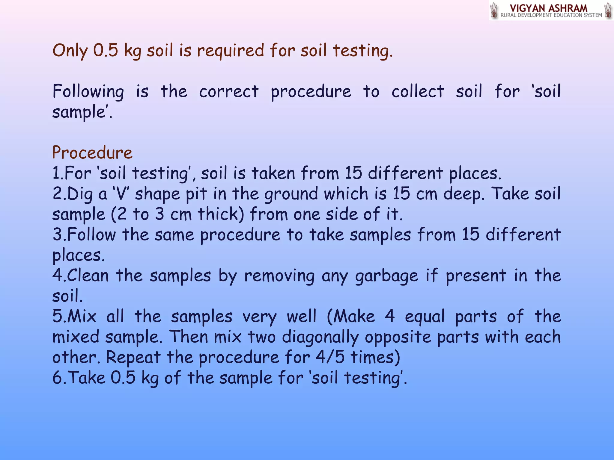 Only 0.5 kg soil is required for soil testing.
Following is the correct procedure to collect soil for ‘soil
sample’.
Procedure
1.For ‘soil testing’, soil is taken from 15 different places.
2.Dig a ‘V’ shape pit in the ground which is 15 cm deep. Take soil
sample (2 to 3 cm thick) from one side of it.
3.Follow the same procedure to take samples from 15 different
places.
4.Clean the samples by removing any garbage if present in the
soil.
5.Mix all the samples very well (Make 4 equal parts of the
mixed sample. Then mix two diagonally opposite parts with each
other. Repeat the procedure for 4/5 times)
6.Take 0.5 kg of the sample for ‘soil testing’.
 