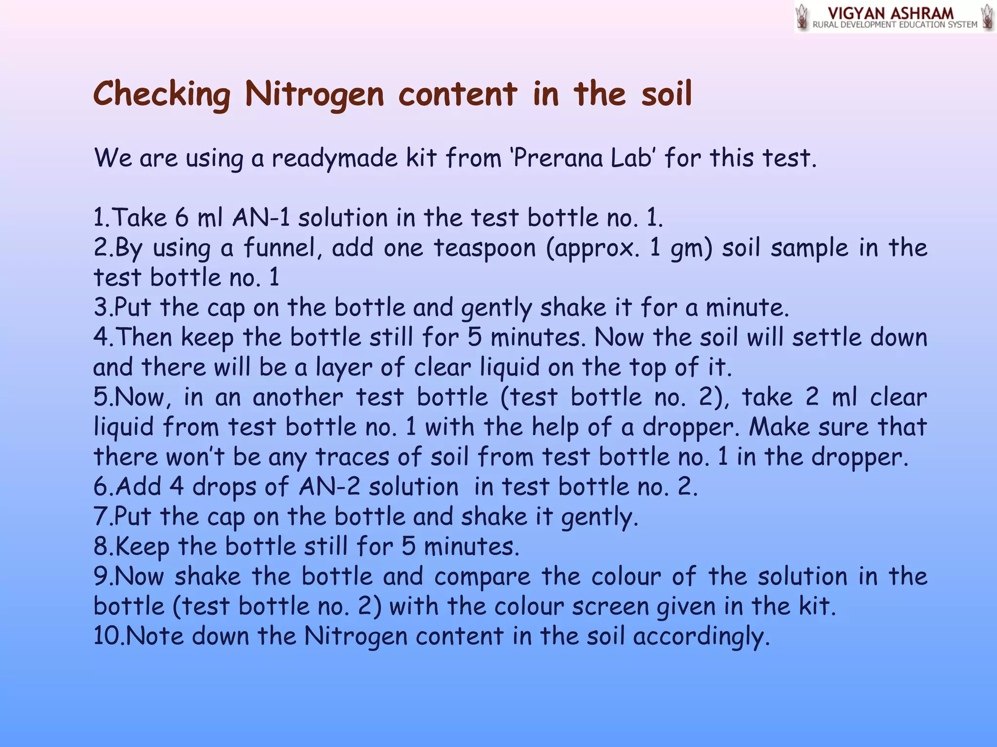 Checking Nitrogen content in the soil
We are using a readymade kit from ‘Prerana Lab’ for this test.
1.Take 6 ml AN-1 solution in the test bottle no. 1.
2.By using a funnel, add one teaspoon (approx. 1 gm) soil sample in the
test bottle no. 1
3.Put the cap on the bottle and gently shake it for a minute.
4.Then keep the bottle still for 5 minutes. Now the soil will settle down
and there will be a layer of clear liquid on the top of it.
5.Now, in an another test bottle (test bottle no. 2), take 2 ml clear
liquid from test bottle no. 1 with the help of a dropper. Make sure that
there won’t be any traces of soil from test bottle no. 1 in the dropper.
6.Add 4 drops of AN-2 solution in test bottle no. 2.
7.Put the cap on the bottle and shake it gently.
8.Keep the bottle still for 5 minutes.
9.Now shake the bottle and compare the colour of the solution in the
bottle (test bottle no. 2) with the colour screen given in the kit.
10.Note down the Nitrogen content in the soil accordingly.
 