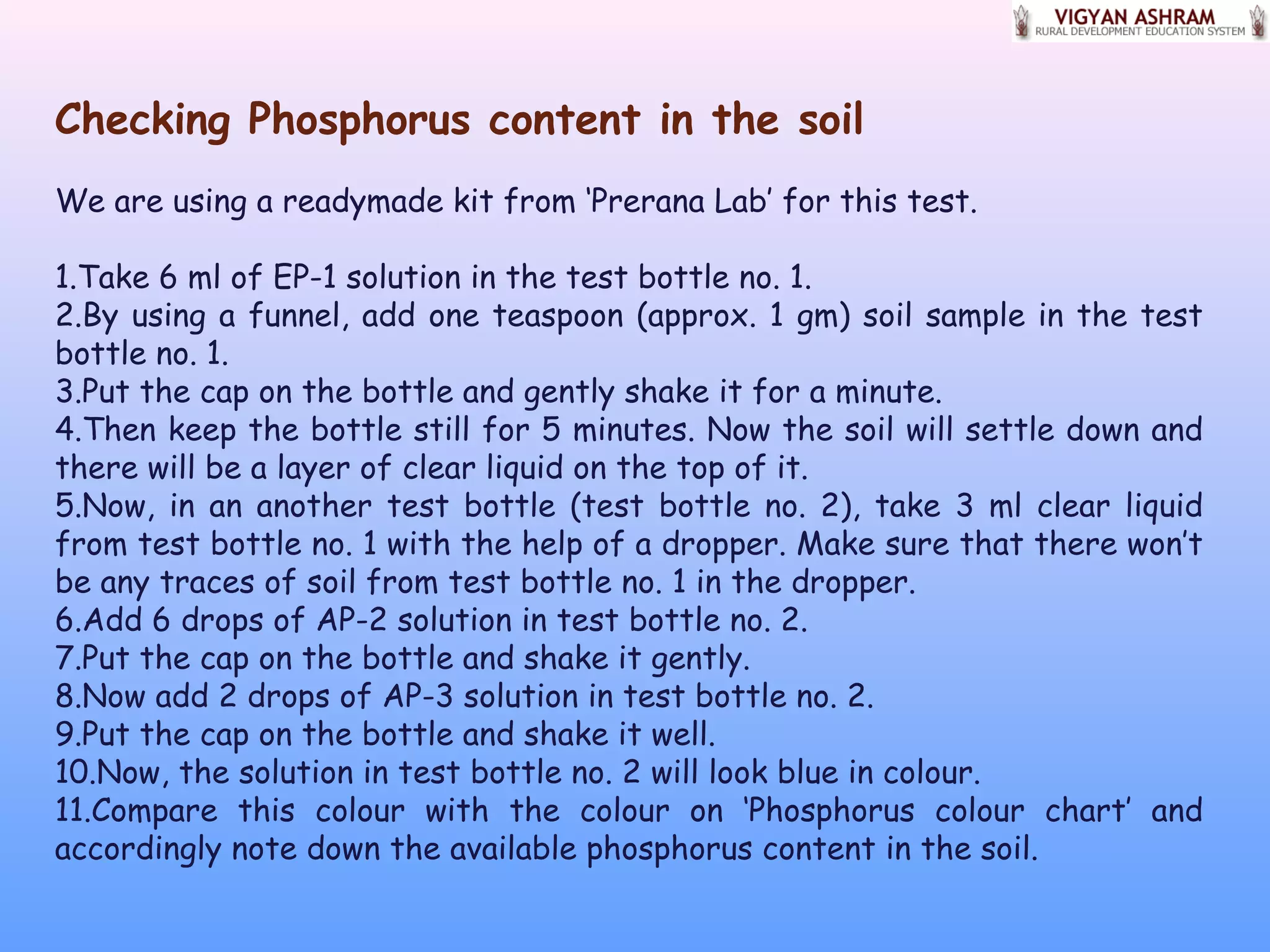 Checking Phosphorus content in the soil
We are using a readymade kit from ‘Prerana Lab’ for this test.
1.Take 6 ml of EP-1 solution in the test bottle no. 1.
2.By using a funnel, add one teaspoon (approx. 1 gm) soil sample in the test
bottle no. 1.
3.Put the cap on the bottle and gently shake it for a minute.
4.Then keep the bottle still for 5 minutes. Now the soil will settle down and
there will be a layer of clear liquid on the top of it.
5.Now, in an another test bottle (test bottle no. 2), take 3 ml clear liquid
from test bottle no. 1 with the help of a dropper. Make sure that there won’t
be any traces of soil from test bottle no. 1 in the dropper.
6.Add 6 drops of AP-2 solution in test bottle no. 2.
7.Put the cap on the bottle and shake it gently.
8.Now add 2 drops of AP-3 solution in test bottle no. 2.
9.Put the cap on the bottle and shake it well.
10.Now, the solution in test bottle no. 2 will look blue in colour.
11.Compare this colour with the colour on ‘Phosphorus colour chart’ and
accordingly note down the available phosphorus content in the soil.
 