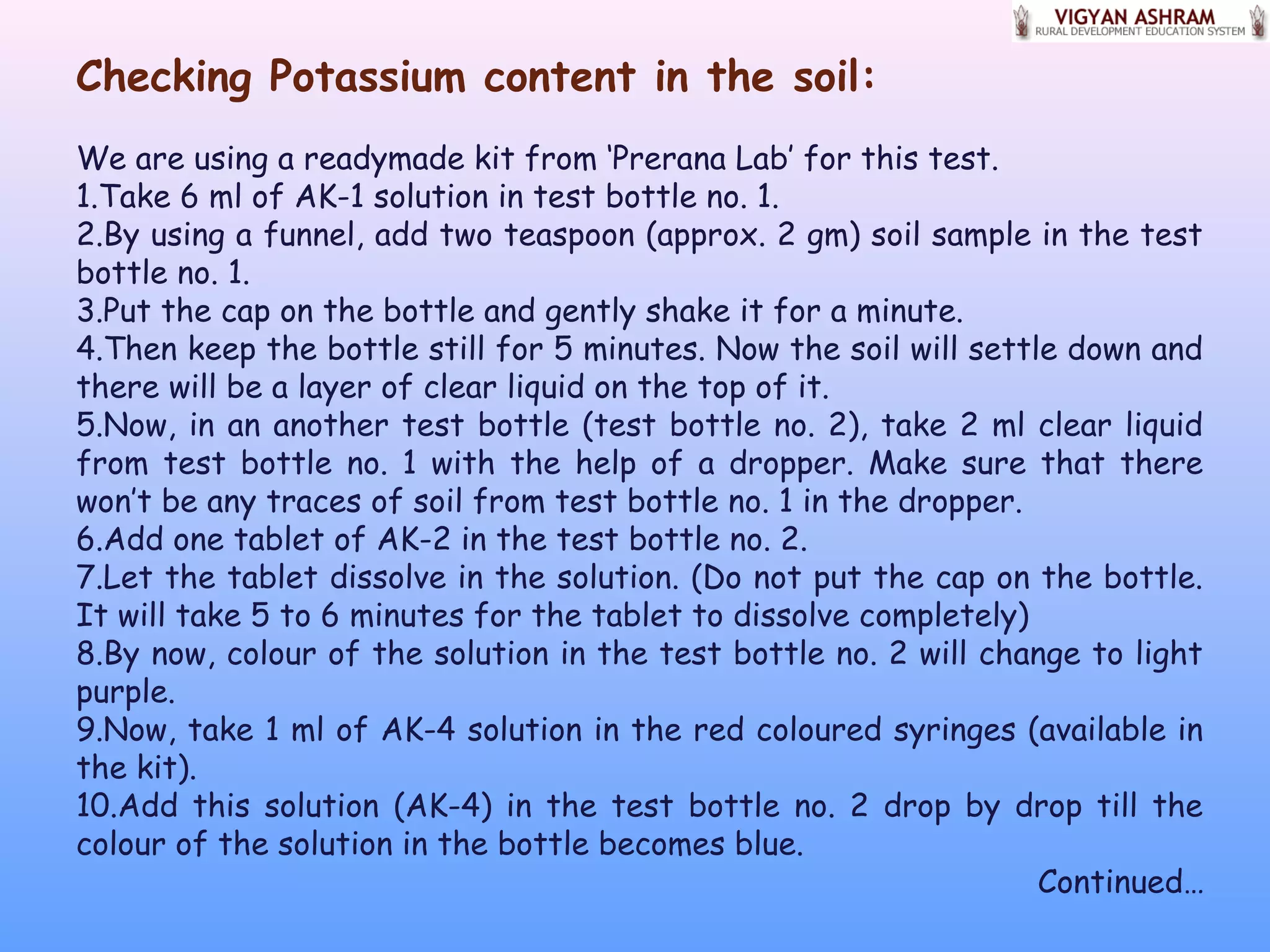 Checking Potassium content in the soil:
We are using a readymade kit from ‘Prerana Lab’ for this test.
1.Take 6 ml of AK-1 solution in test bottle no. 1.
2.By using a funnel, add two teaspoon (approx. 2 gm) soil sample in the test
bottle no. 1.
3.Put the cap on the bottle and gently shake it for a minute.
4.Then keep the bottle still for 5 minutes. Now the soil will settle down and
there will be a layer of clear liquid on the top of it.
5.Now, in an another test bottle (test bottle no. 2), take 2 ml clear liquid
from test bottle no. 1 with the help of a dropper. Make sure that there
won’t be any traces of soil from test bottle no. 1 in the dropper.
6.Add one tablet of AK-2 in the test bottle no. 2.
7.Let the tablet dissolve in the solution. (Do not put the cap on the bottle.
It will take 5 to 6 minutes for the tablet to dissolve completely)
8.By now, colour of the solution in the test bottle no. 2 will change to light
purple.
9.Now, take 1 ml of AK-4 solution in the red coloured syringes (available in
the kit).
10.Add this solution (AK-4) in the test bottle no. 2 drop by drop till the
colour of the solution in the bottle becomes blue.
Continued…
 