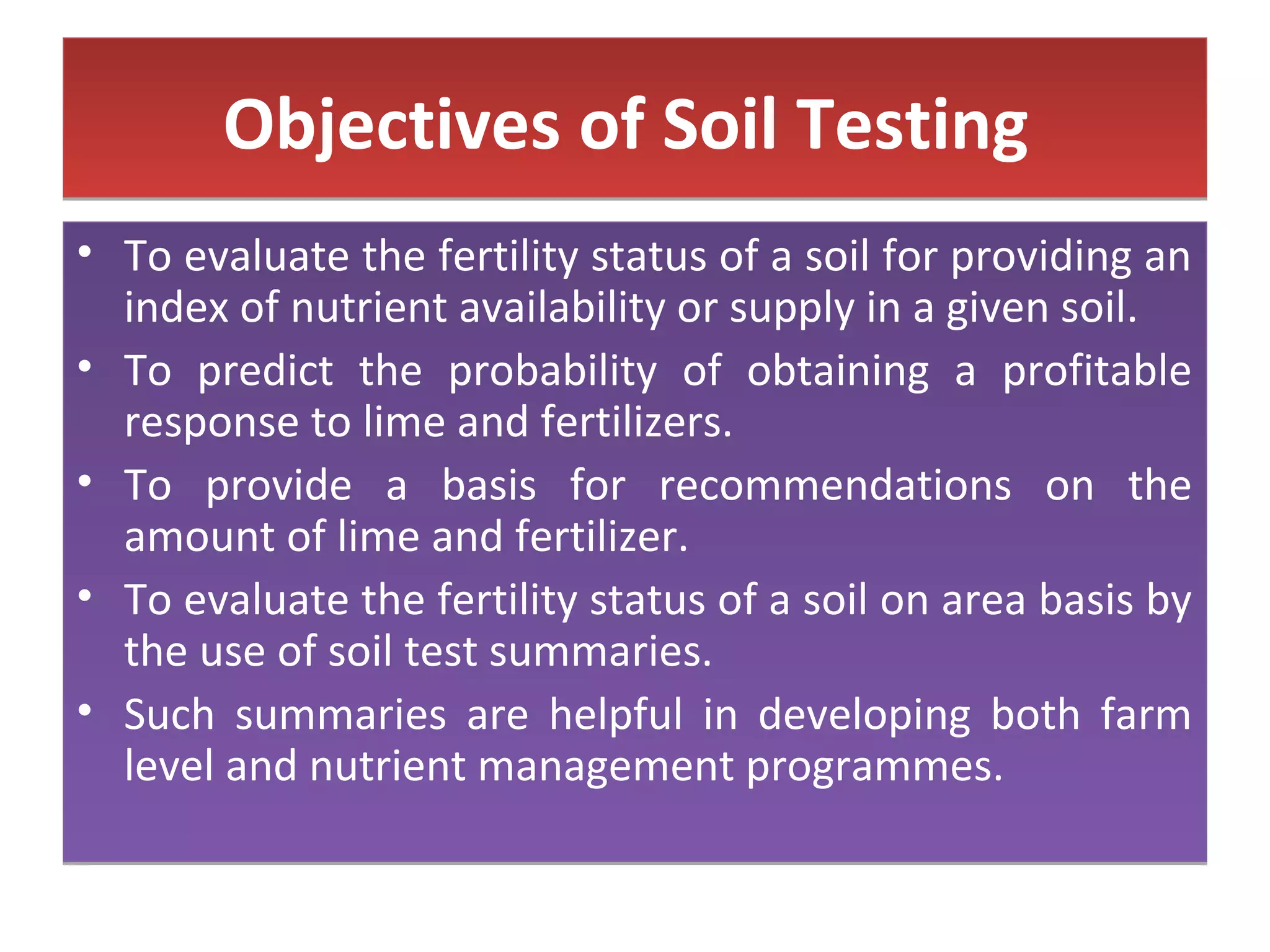 Objectives of Soil TestingObjectives of Soil Testing
• To evaluate the fertility status of a soil for providing an
index of nutrient availability or supply in a given soil.
• To predict the probability of obtaining a profitable
response to lime and fertilizers.
• To provide a basis for recommendations on the
amount of lime and fertilizer.
• To evaluate the fertility status of a soil on area basis by
the use of soil test summaries.
• Such summaries are helpful in developing both farm
level and nutrient management programmes.
• To evaluate the fertility status of a soil for providing an
index of nutrient availability or supply in a given soil.
• To predict the probability of obtaining a profitable
response to lime and fertilizers.
• To provide a basis for recommendations on the
amount of lime and fertilizer.
• To evaluate the fertility status of a soil on area basis by
the use of soil test summaries.
• Such summaries are helpful in developing both farm
level and nutrient management programmes.
 