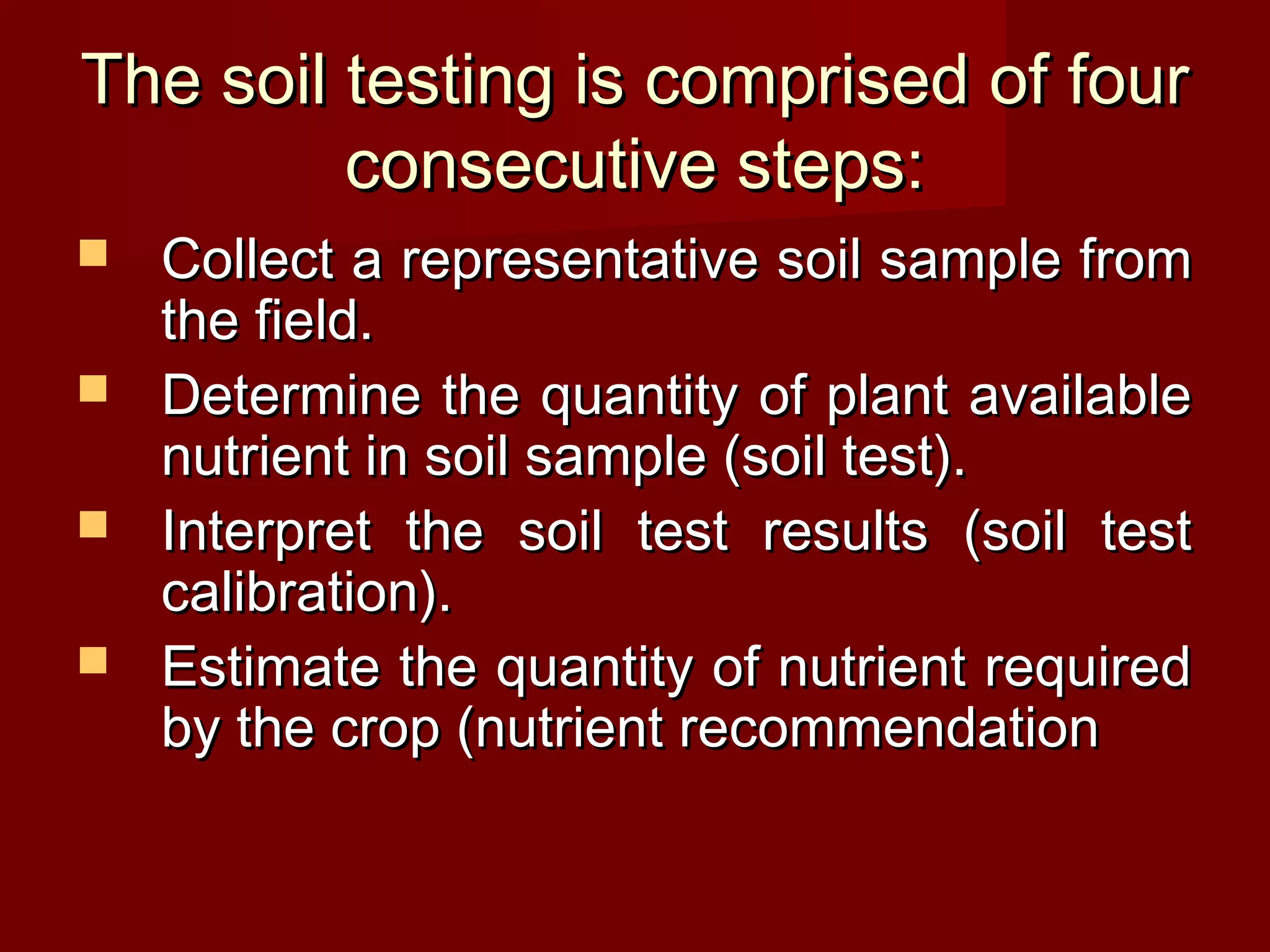 The soil testing is comprised of fourThe soil testing is comprised of four
consecutive steps:consecutive steps:
 Collect a representative soil sample fromCollect a representative soil sample from
the field.the field.
 Determine the quantity of plant availableDetermine the quantity of plant available
nutrient in soil sample (soil test).nutrient in soil sample (soil test).
 Interpret the soil test results (soil testInterpret the soil test results (soil test
calibration).calibration).
 Estimate the quantity of nutrient requiredEstimate the quantity of nutrient required
by the crop (nutrient recommendationby the crop (nutrient recommendation
 