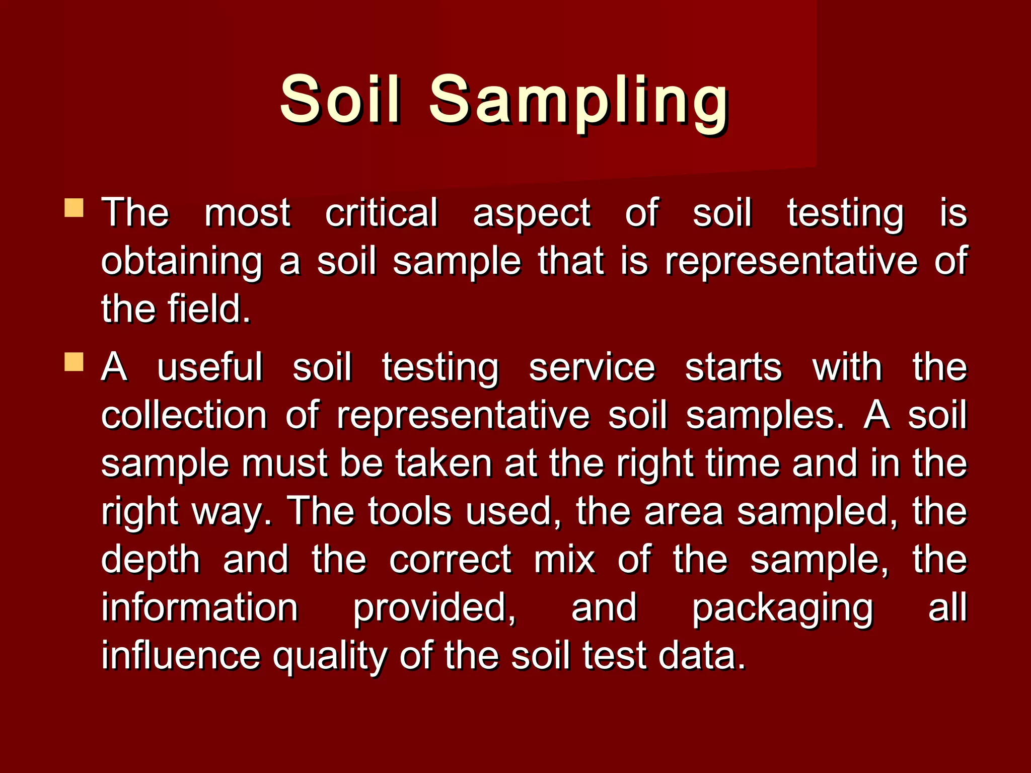 Soil SamplingSoil Sampling
 The most critical aspect of soil testing isThe most critical aspect of soil testing is
obtaining a soil sample that is representative ofobtaining a soil sample that is representative of
the field.the field.
 A useful soil testing service starts with theA useful soil testing service starts with the
collection of representative soil samples. A soilcollection of representative soil samples. A soil
sample must be taken at the right time and in thesample must be taken at the right time and in the
right way. The tools used, the area sampled, theright way. The tools used, the area sampled, the
depth and the correct mix of the sample, thedepth and the correct mix of the sample, the
information provided, and packaging allinformation provided, and packaging all
influence quality of the soil test data. influence quality of the soil test data. 
 