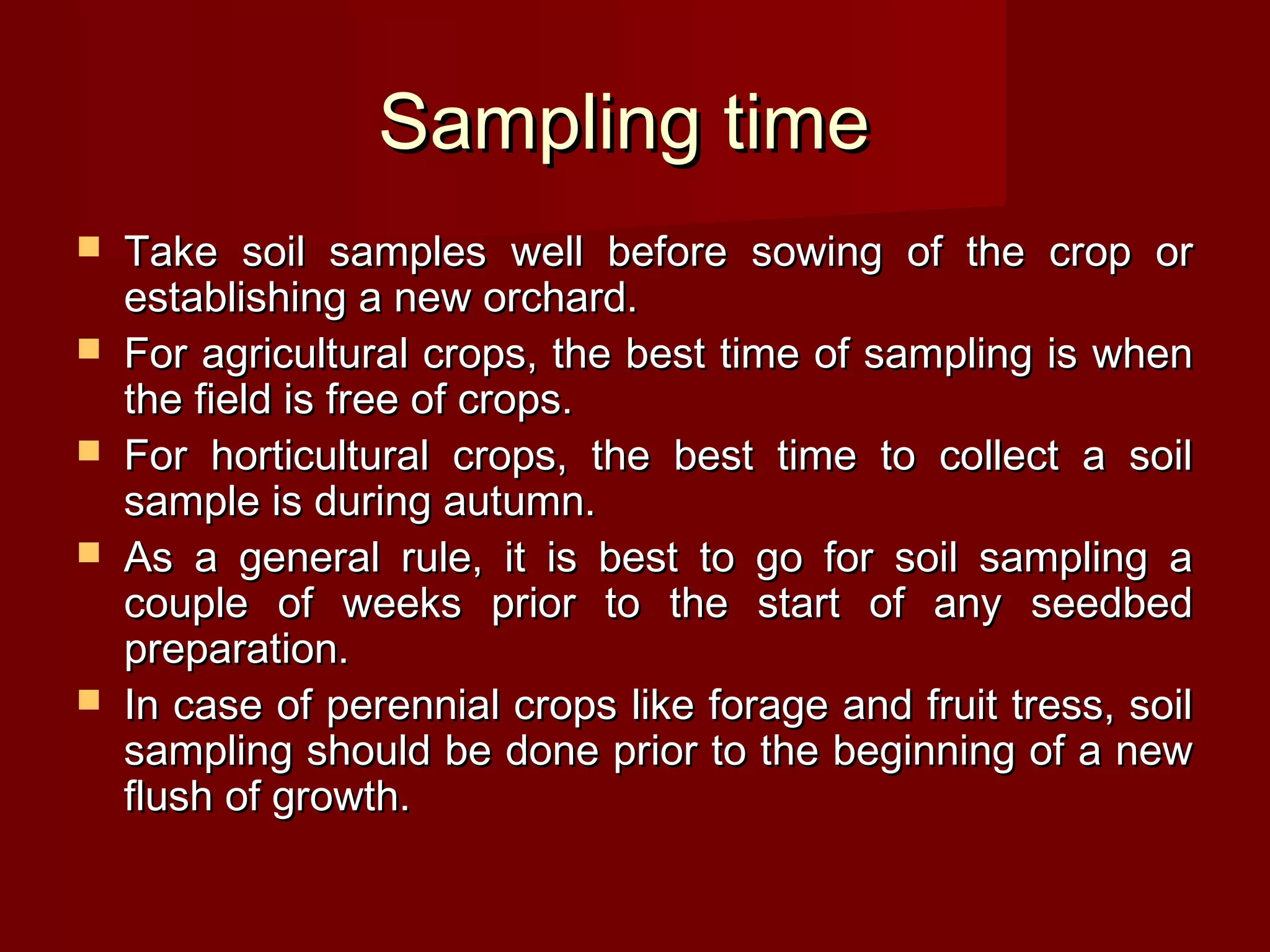 Sampling timeSampling time
 Take soil samples well before sowing of the crop orTake soil samples well before sowing of the crop or
establishing a new orchard.establishing a new orchard.
 For agricultural crops, the best time of sampling is whenFor agricultural crops, the best time of sampling is when
the field is free of crops.the field is free of crops.
 For horticultural crops, the best time to collect a soilFor horticultural crops, the best time to collect a soil
sample is during autumn.sample is during autumn.
 As a general rule, it is best to go for soil sampling aAs a general rule, it is best to go for soil sampling a
couple of weeks prior to the start of any seedbedcouple of weeks prior to the start of any seedbed
preparation.preparation.
 In case of perennial crops like forage and fruit tress, soilIn case of perennial crops like forage and fruit tress, soil
sampling should be done prior to the beginning of a newsampling should be done prior to the beginning of a new
flush of growth.flush of growth.
 